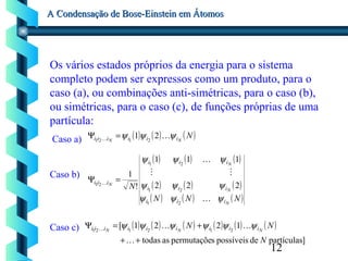 12
A Condensação de Bose-Einstein em ÁtomosA Condensação de Bose-Einstein em Átomos
Os vários estados próprios da energia para o sistema
completo podem ser expressos como um produto, para o
caso (a), ou combinações anti-simétricas, para o caso (b),
ou simétricas, para o caso (c), de funções próprias de uma
partícula:
Caso a)
Caso b)
Caso c)
( ) ( ) ( )NNN iiiiii ψψψ  21 2121
=Ψ
( ) ( ) ( )
( ) ( ) ( )
( ) ( ) ( )NNN
N
N
N
N
N
iii
iii
iii
iii
ψψψ
ψψψ
ψψψ




21
21
21
21 222
111
!
1
=Ψ
( ) ( ) ( ) ( ) ( ) ( )
]partículasdepossíveisspermutaçõeastodas
1221[ 212121
N
NN NNN iiiiiiiii
++
+=Ψ

 ψψψψψψ
 
