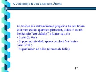 17
A Condensação de Bose-Einstein em ÁtomosA Condensação de Bose-Einstein em Átomos
Os bosões são extremamente gregários. Se um bosão
está num estado quântico particular, todos os outros
bosões são “convidados” a juntar-se a ele
- Laser (fotões)
- Supercondutividade (pares de electrões “spin-
correlated”)
- Superfluidez do hélio (átomos de hélio)
 