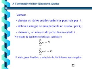 22
A Condensação de Bose-Einstein em ÁtomosA Condensação de Bose-Einstein em Átomos
Vamos:
- denotar os vários estados quânticos possíveis por i ;
- definir a energia de uma partícula no estado i por εi ;
- chamar ni ao número de partículas no estado i .
No estado de equilíbrio estatístico, verifica-se
∑
∑
∞
=
∞
=
=
=
1
1
i
ii
i
i
En
Nn
ε
E ainda, para fermiões, o princípio de Pauli deverá ser cumprido.
 