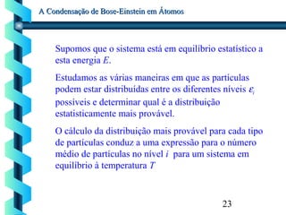 23
A Condensação de Bose-Einstein em ÁtomosA Condensação de Bose-Einstein em Átomos
Supomos que o sistema está em equilíbrio estatístico a
esta energia E.
Estudamos as várias maneiras em que as partículas
podem estar distribuídas entre os diferentes níveis εi
possíveis e determinar qual é a distribuição
estatisticamente mais provável.
O cálculo da distribuição mais provável para cada tipo
de partículas conduz a uma expressão para o número
médio de partículas no nível i para um sistema em
equilíbrio à temperatura T
 