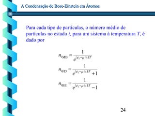 24
A Condensação de Bose-Einstein em ÁtomosA Condensação de Bose-Einstein em Átomos
Para cada tipo de partículas, o número médio de
partículas no estado i, para um sistema à temperatura T, é
dado por
( )
( )
( )
1
1
1
1
1
/BE
/FD
/MB
−
=
+
=
=
−
−
−
kTi
kTi
kTi
i
i
i
e
n
e
n
e
n
µε
µε
µε
 