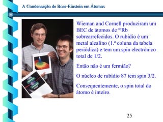 25
A Condensação de Bose-Einstein em ÁtomosA Condensação de Bose-Einstein em Átomos
Wieman and Cornell produziram um
BEC de átomos de 87
Rb
sobrearrefecidos. O rubídio é um
metal alcalino (1.ª coluna da tabela
periódica) e tem um spin electrónico
total de 1/2.
Então não é um fermião?
O núcleo de rubídio 87 tem spin 3/2.
Consequentemente, o spin total do
átomo é inteiro.
 
