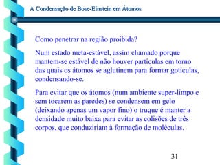31
A Condensação de Bose-Einstein em ÁtomosA Condensação de Bose-Einstein em Átomos
Como penetrar na região proibida?
Num estado meta-estável, assim chamado porque
mantem-se estável de não houver partículas em torno
das quais os átomos se aglutinem para formar gotículas,
condensando-se.
Para evitar que os átomos (num ambiente super-limpo e
sem tocarem as paredes) se condensem em gelo
(deixando apenas um vapor fino) o truque é manter a
densidade muito baixa para evitar as colisões de três
corpos, que conduziriam à formação de moléculas.
 