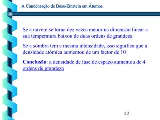 42
A Condensação de Bose-Einstein em ÁtomosA Condensação de Bose-Einstein em Átomos
Se a nuvem se torna dez vezes menor na dimensão linear a
sua temperatura baixou de duas ordens de grandeza
Se a sombra tem a mesma intensidade, isso significa que a
densidade atómica aumentou de um factor de 10
Conclusão: a densidade de fase de espaço aumentou de 4
ordens de grandeza
 