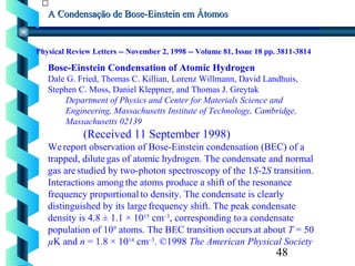 48
A Condensação de Bose-Einstein em ÁtomosA Condensação de Bose-Einstein em Átomos
Physical Review Letters -- November 2, 1998 -- Volume 81, Issue 18 pp. 3811-3814
Bose-Einstein Condensation of Atomic Hydrogen
Dale G. Fried, Thomas C. Killian, Lorenz Willmann, David Landhuis,
Stephen C. Moss, Daniel Kleppner, and Thomas J. Greytak
Department of Physics and Center for Materials Science and
Engineering, Massachusetts Institute of Technology, Cambridge,
Massachusetts 02139
(Received 11 September 1998)
Wereport observation of Bose-Einstein condensation (BEC) of a
trapped, dilute gas of atomic hydrogen. The condensate and normal
gas arestudied by two-photon spectroscopy of the 1S-2S transition.
Interactions among the atoms produce a shift of the resonance
frequency proportional to density. The condensate is clearly
distinguished by its large frequency shift. The peak condensate
density is 4.8 ± 1.1 × 1015
cm–3
, corresponding to a condensate
population of 109
atoms. The BEC transition occurs at about T = 50
µK and n = 1.8 × 1014
cm–3
. ©1998 The American Physical Society
 