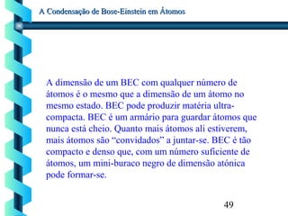 49
A Condensação de Bose-Einstein em ÁtomosA Condensação de Bose-Einstein em Átomos
A dimensão de um BEC com qualquer número de
átomos é o mesmo que a dimensão de um átomo no
mesmo estado. BEC pode produzir matéria ultra-
compacta. BEC é um armário para guardar átomos que
nunca está cheio. Quanto mais átomos ali estiverem,
mais átomos são “convidados” a juntar-se. BEC é tão
compacto e denso que, com um número suficiente de
átomos, um mini-buraco negro de dimensão atónica
pode formar-se.
 