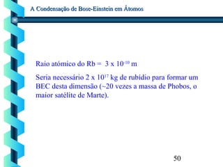 50
A Condensação de Bose-Einstein em ÁtomosA Condensação de Bose-Einstein em Átomos
Raio atómico do Rb = 3 x 10-10
m
Seria necessário 2 x 1017
kg de rubídio para formar um
BEC desta dimensão (~20 vezes a massa de Phobos, o
maior satélite de Marte).
 