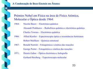 53
A Condensação de Bose-Einstein em ÁtomosA Condensação de Bose-Einstein em Átomos
Prémios Nobel em Física na área de Física Atómica,
Molecular e Óptica desde 1964:
1964: Nicolai Basov – Electrónica quântica
Alesandr Prokhorov – Radiofísica quântica e electrónica quântica
Charles Townes – Electrónica quântica
1966: Alfred Kastler – Espectroscopia óptica e ressonâncias hertzianas
Robert Mulliken – Química estrutural
1967: Ronald Norrish – Fotoquímica e cinética das reacções
George Porter – Fotoquímica e cinética das reacções
1971: Dennis Gabor – Óptica electrónica e holografia
Gerhard Herzberg – Espectroscopia molecular
 