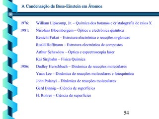 54
A Condensação de Bose-Einstein em ÁtomosA Condensação de Bose-Einstein em Átomos
1976: William Lipscomp, Jr. – Química dos boranos e cristalografia de raios X
1981: Nicolaas Bloembergem – Óptice e electrónica quântica
Kenichi Fukui – Estrutura electrónica e reacções orgânicas
Roald Hoffmann – Estrutura electrónica de compostos
Arthur Schawlow – Óptica e espectroscopia laser
Kai Sirgbahn – Física Química
1986: Dudley Herschbach – Dinâmica de reacções moleculares
Yuan Lee – Dinâmica de reacções moleculares e fotoquímica
John Polanyi – Dinâmica de reacções moleculares
Gerd Binnig – Ciência de superfícies
H. Rohrer – Ciência de superfícies
 