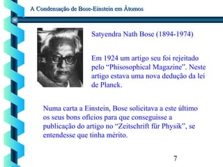 7
A Condensação de Bose-Einstein em ÁtomosA Condensação de Bose-Einstein em Átomos
Satyendra Nath Bose (1894-1974)
Em 1924 um artigo seu foi rejeitado
pelo “Phisosophical Magazine”. Neste
artigo estava uma nova dedução da lei
de Planck.
Numa carta a Einstein, Bose solicitava a este último
os seus bons ofícios para que conseguisse a
publicação do artigo no “Zeitschrift für Physik”, se
entendesse que tinha mérito.
 