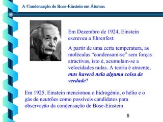 8
A Condensação de Bose-Einstein em ÁtomosA Condensação de Bose-Einstein em Átomos
Em 1925, Einstein mencionou o hidrogénio, o hélio e o
gás de neutrões como possíveis candidatos para
observação da condensação de Bose-Einstein
Em Dezembro de 1924, Einstein
escreveu a Ehrenfest:
A partir de uma certa temperatura, as
moléculas “condensam-se” sem forças
atractivas, isto é, acumulam-se a
velocidades nulas. A teoria é atraente,
mas haverá nela alguma coisa de
verdade?
 