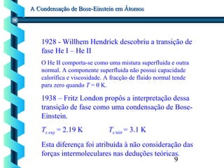9
A Condensação de Bose-Einstein em ÁtomosA Condensação de Bose-Einstein em Átomos
1928 - Willhem Hendrick descobriu a transição de
fase He I – He II
O He II comporta-se como uma mistura superfluida e outra
normal. A componente superfluida não possui capacidade
calorífica e viscosidade. A fracção de fluido normal tende
para zero quando T = 0 K.
1938 – Fritz London propôs a interpretação dessa
transição de fase como uma condensação de Bose-
Einstein.
Tc exp = 2.19 K Tc teór = 3.1 K
Esta diferença foi atribuída à não consideração das
forças intermoleculares nas deduções teóricas.
 