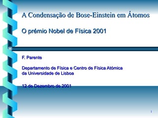 1
A Condensação de Bose-Einstein em ÁtomosA Condensação de Bose-Einstein em Átomos
O prémio Nobel de Física 2001O prémio Nobel de Física 2001
F. ParenteF. Parente
Departamento de Física e Centro de Física AtómicaDepartamento de Física e Centro de Física Atómica
da Universidade de Lisboada Universidade de Lisboa
12 de Dezembro de 200112 de Dezembro de 2001
 