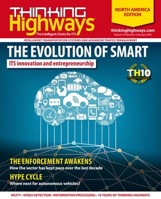 ITSinnovationandentrepreneurship
™
™
TheintelligentchoiceforITS
MCITY • VIDEO DETECTION • INFORMATION PROCESSING • 10 YEARS OF THINKING HIGHWAYS
thinkinghighways.com
Volume 10 Number 4 January 2016
thinkinghighways.com
NORTHAMERICA
EDITION
INTELLIGENT TRANSPORTATION SYSTEMS AND ADVANCED TRAFFIC MANAGEMENT
THEEVOLUTIONOFSMART
THE ENFORCEMENT AWAKENS
HYPE CYCLE
How the sector has kept pace over the last decade
Where next for autonomous vehicles?
HTenyearsofThinkingHighways
10
 