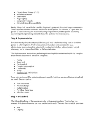 • Chronic Lung Disease (CLD)
• Alzheimer’s Disease
• Endocarditis
• Plagiocephaly
• Congenital Torticollis
• Chronic Kidney Disease (CKD)
During this period, you will also consider the patient's goals and short- and long-term outcomes.
These objectives must be achievable and desired by the patient. For instance, if a goal is for the
patient to seek counseling for alcoholism during hospitalization, but the patient is currently
detoxifying and experiencing mental distress, this goal may not be achievable.
Step 4: Implementation
Now that the objectives have been established, you must take the necessary steps to assist the
patient in achieving them. While some actions will produce immediate results (e.g.,
administering a suppository to a patient with constipation to induce a digestive movement),
others may not be observed until later in the hospitalization.
The implementation phase means performing the nursing interventions outlined in the care plan.
Interventions are classified into seven categories:
• Family
• Behavioral
• Physiological
• Complex physiological
• Community
• Safety
• Health system interventions
Some interventions will be patient or diagnosis-specific, but there are several that are completed
each shift for every patient:
• Pain assessment
• Position changes
• Fall prevention
• Providing cluster care
• Infection control
Step 5: Evaluation
The fifth and final step of the nursing care plan is the evaluation phase. This is when you
evaluate if the desired outcome has been met during the shift. There are three possible outcomes,
• Met
• Ongoing
 