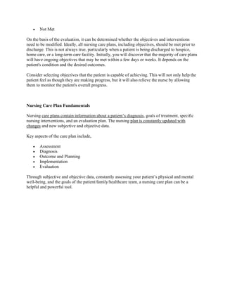 • Not Met
On the basis of the evaluation, it can be determined whether the objectives and interventions
need to be modified. Ideally, all nursing care plans, including objectives, should be met prior to
discharge. This is not always true, particularly when a patient is being discharged to hospice,
home care, or a long-term care facility. Initially, you will discover that the majority of care plans
will have ongoing objectives that may be met within a few days or weeks. It depends on the
patient's condition and the desired outcomes.
Consider selecting objectives that the patient is capable of achieving. This will not only help the
patient feel as though they are making progress, but it will also relieve the nurse by allowing
them to monitor the patient's overall progress.
Nursing Care Plan Fundamentals
Nursing care plans contain information about a patient’s diagnosis, goals of treatment, specific
nursing interventions, and an evaluation plan. The nursing plan is constantly updated with
changes and new subjective and objective data.
Key aspects of the care plan include,
• Assessment
• Diagnosis
• Outcome and Planning
• Implementation
• Evaluation
Through subjective and objective data, constantly assessing your patient’s physical and mental
well-being, and the goals of the patient/family/healthcare team, a nursing care plan can be a
helpful and powerful tool.
 
