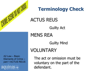 Terminology Check

                      ACTUS REUS
                                Guilty Act

                      MENS REA
                                Guilty Mind

                      VOLUNTARY
A2 Law – Basic
Elements of Crime –    The act or omission must be
part 1 ACTUS REUS
                       voluntary on the part of the
                       defendant.
 