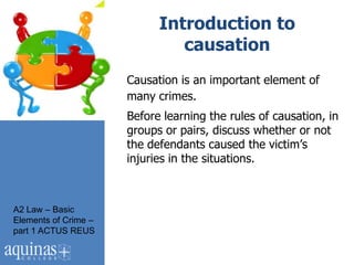 Introduction to
                               causation
                      Causation is an important element of
                      many crimes.
                      Before learning the rules of causation, in
                      groups or pairs, discuss whether or not
                      the defendants caused the victim‟s
                      injuries in the situations.



A2 Law – Basic
Elements of Crime –
part 1 ACTUS REUS
 