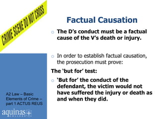 Factual Causation
                      o The D’s conduct must be a factual
                        cause of the V’s death or injury.


                      o In order to establish factual causation,
                        the prosecution must prove:
                      The ‘but for’ test:
                      o ‘But for’ the conduct of the
                        defendant, the victim would not
A2 Law – Basic          have suffered the injury or death as
Elements of Crime –     and when they did.
part 1 ACTUS REUS
 