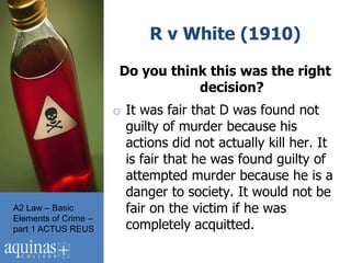 R v White (1910)

                       Do you think this was the right
                                  decision?
                      o It was fair that D was found not
                        guilty of murder because his
                        actions did not actually kill her. It
                        is fair that he was found guilty of
                        attempted murder because he is a
                        danger to society. It would not be
A2 Law – Basic          fair on the victim if he was
Elements of Crime –
part 1 ACTUS REUS       completely acquitted.
 