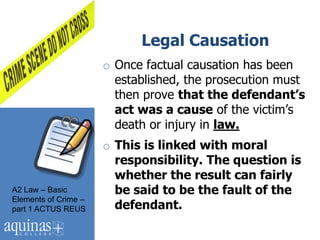 Legal Causation
                      o Once factual causation has been
                        established, the prosecution must
                        then prove that the defendant’s
                        act was a cause of the victim‟s
                        death or injury in law.
                      o This is linked with moral
                        responsibility. The question is
                        whether the result can fairly
A2 Law – Basic          be said to be the fault of the
Elements of Crime –
part 1 ACTUS REUS       defendant.
 