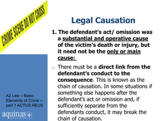 Legal Causation
                      1. The defendant’s act/ omission was
                         a substantial and operative cause
                         of the victim’s death or injury, but
                         it need not be the only or main
                         cause:
                      o There must be a direct link from the
                        defendant’s conduct to the
                        consequence. This is known as the
                        chain of causation. In some situations if
A2 Law – Basic
                        something else happens after the
Elements of Crime –     defendant‟s act or omission and, if
part 1 ACTUS REUS       sufficiently separate from the
                        defendants conduct, it may break the
                        chain of causation.
 