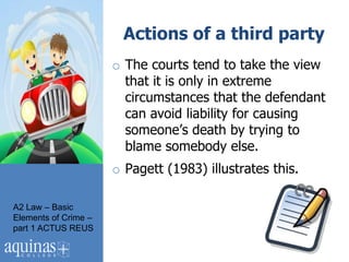 Actions of a third party
                      o The courts tend to take the view
                        that it is only in extreme
                        circumstances that the defendant
                        can avoid liability for causing
                        someone‟s death by trying to
                        blame somebody else.
                      o Pagett (1983) illustrates this.

A2 Law – Basic
Elements of Crime –
part 1 ACTUS REUS
 