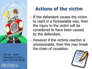 Actions of the victim
                      o If the defendant causes the victim
                        to react in a foreseeable way, then
                        the injury to the victim will be
                        considered to have been caused
                        by the defendant.
                      o However if the victims reaction is
                        unreasonable, then this may break
                        the chain of causation.
A2 Law – Basic
Elements of Crime –
part 1 ACTUS REUS
 