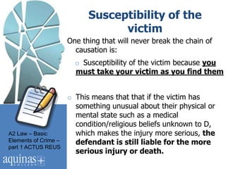 Susceptibility of the
                                  victim
                      One thing that will never break the chain of
                        causation is:
                        o Susceptibility of the victim because you
                        must take your victim as you find them


                      o This means that that if the victim has
                        something unusual about their physical or
                        mental state such as a medical
                        condition/religious beliefs unknown to D,
A2 Law – Basic          which makes the injury more serious, the
Elements of Crime –     defendant is still liable for the more
part 1 ACTUS REUS
                        serious injury or death.
 