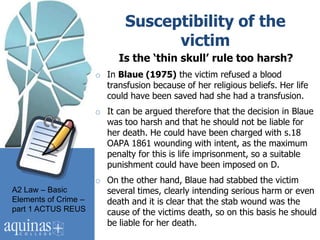 Susceptibility of the
                                   victim
                            Is the ‘thin skull’ rule too harsh?
                      o In Blaue (1975) the victim refused a blood
                        transfusion because of her religious beliefs. Her life
                        could have been saved had she had a transfusion.
                      o It can be argued therefore that the decision in Blaue
                        was too harsh and that he should not be liable for
                        her death. He could have been charged with s.18
                        OAPA 1861 wounding with intent, as the maximum
                        penalty for this is life imprisonment, so a suitable
                        punishment could have been imposed on D.
                      o On the other hand, Blaue had stabbed the victim
A2 Law – Basic          several times, clearly intending serious harm or even
Elements of Crime –     death and it is clear that the stab wound was the
part 1 ACTUS REUS       cause of the victims death, so on this basis he should
                        be liable for her death.
 