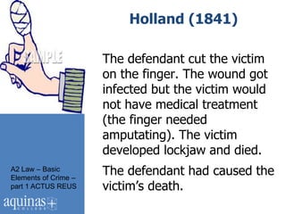 Holland (1841)

                      The defendant cut the victim
                      on the finger. The wound got
                      infected but the victim would
                      not have medical treatment
                      (the finger needed
                      amputating). The victim
                      developed lockjaw and died.
A2 Law – Basic
Elements of Crime –
                      The defendant had caused the
part 1 ACTUS REUS     victim‟s death.
 