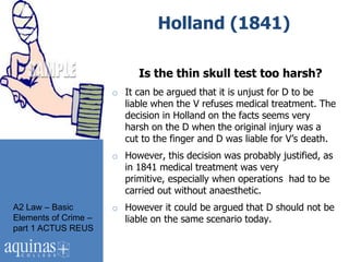 Holland (1841)

                            Is the thin skull test too harsh?
                      o It can be argued that it is unjust for D to be
                        liable when the V refuses medical treatment. The
                        decision in Holland on the facts seems very
                        harsh on the D when the original injury was a
                        cut to the finger and D was liable for V‟s death.
                      o However, this decision was probably justified, as
                        in 1841 medical treatment was very
                        primitive, especially when operations had to be
                        carried out without anaesthetic.
A2 Law – Basic        o However it could be argued that D should not be
Elements of Crime –     liable on the same scenario today.
part 1 ACTUS REUS
 