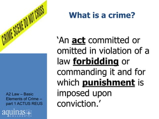 What is a crime?


                      „An act committed or
                      omitted in violation of a
                      law forbidding or
                      commanding it and for
                      which punishment is
A2 Law – Basic
Elements of Crime –
                      imposed upon
part 1 ACTUS REUS     conviction.‟
 