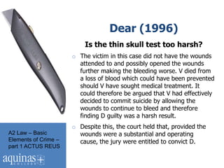 Dear (1996)
                          Is the thin skull test too harsh?
                      o The victim in this case did not have the wounds
                        attended to and possibly opened the wounds
                        further making the bleeding worse. V died from
                        a loss of blood which could have been prevented
                        should V have sought medical treatment. It
                        could therefore be argued that V had effectively
                        decided to commit suicide by allowing the
                        wounds to continue to bleed and therefore
                        finding D guilty was a harsh result.
                      o Despite this, the court held that, provided the
A2 Law – Basic          wounds were a substantial and operating
Elements of Crime –     cause, the jury were entitled to convict D.
part 1 ACTUS REUS
 