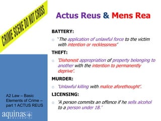 Actus Reus & Mens Rea
                      BATTERY:
                      o „The application of unlawful force to the victim
                         with intention or recklessness‟
                      THEFT:
                      o „Dishonest appropriation of property belonging to
                         another with the intention to permanently
                         deprive‟.
                      MURDER:
                      o „Unlawful killing with malice aforethought‟.
A2 Law – Basic        LICENSING:
Elements of Crime –   o „A person commits an offence if he sells alcohol
part 1 ACTUS REUS
                         to a person under 18.‟
 