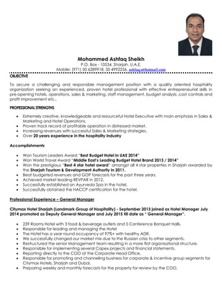 Mohammed Ashfaq Sheikh
P.O. Box - 10534, Sharjah, U.A.E.
Mobile: (971) 50 6289918, 50 4992256, ashfaq.s@hotmail.com
OBJECTIVE
To secure a challenging and responsible management position with a quality oriented hospitality
organization seeking an experienced, proven hotel professional with effective entrepreneurial skills in
pre-opening hotels, operations, sales & marketing, staff management, budget analysis ,cost controls and
profit improvement etc.,
PROFESSIONALSTRENGTHS
 Extremely creative, knowledgeable and resourceful Hotel Executive with main emphasis in Sales &
Marketing and Hotel Operations.
 Proven track record of profitable operation in distressed market.
 Increasing revenues with successful Sales & Marketing strategies.
 Over 20 years experience in the hospitality industry
Accomplishments
 Won Tourism Leaders Award “Best Budget Hotel in UAE 2014”
 Won World Travel Award “Middle East’s Leading Budget Hotel Brand 2013 / 2014”
 Won the prestigious “Best 4 star hotel award” amongst all 4 star properties in Sharjah awarded by
the Sharjah Tourism & Development Authority in 2011.
 Beat budgeted revenues and GOP forecasts for the past three years.
 Achieved market leading REVPAR in 2012.
 Successfully established an Ayurveda Spa in the hotel.
 Successfully obtained the HACCP certification for the hotel.
Professional Experience – General Manager
Citymax Hotel Sharjah (Landmark Group of Hospitality) - September 2013 joined as Hotel Manager July
2014 promoted as Deputy General Manager and July 2015 till date as “ General Manager”.
 239 Rooms Hotel with 3 food & beverage outlets and 5 Conference Banquet Halls.
 Responsible for leading and managing the Hotel
 The Hotel has a year round occupancy of 97%+ with healthy ADR.
 We successfully changed our market mix due to the Russian crisis to other segments.
 Restructured the senior Management team resulting in a more flat organisational structure.
 Responsible for implementing several Capex projects and financial statements.
 Reporting directly to the COO at the Corporate Head Office.
 Responsible for promoting and channeling business for corporate & incentive group segments for
Citymax Hotels, Sharjah and Dubai.
 Preparing weekly and monthly forecasts for the property for review by the COO.
 