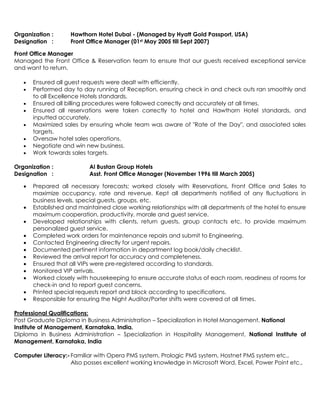 Organization : Hawthorn Hotel Dubai - (Managed by Hyatt Gold Passport, USA)
Designation : Front Office Manager (01st May 2005 till Sept 2007)
Front Office Manager
Managed the Front Office & Reservation team to ensure that our guests received exceptional service
and want to return.
 Ensured all guest requests were dealt with efficiently.
 Performed day to day running of Reception, ensuring check in and check outs ran smoothly and
to all Excellence Hotels standards.
 Ensured all billing procedures were followed correctly and accurately at all times.
 Ensured all reservations were taken correctly to hotel and Hawthorn Hotel standards, and
inputted accurately.
 Maximized sales by ensuring whole team was aware of "Rate of the Day", and associated sales
targets.
 Oversaw hotel sales operations.
 Negotiate and win new business.
 Work towards sales targets.
Organization : Al Bustan Group Hotels
Designation : Asst. Front Office Manager (November 1996 till March 2005)
 Prepared all necessary forecasts; worked closely with Reservations, Front Office and Sales to
maximize occupancy, rate and revenue. Kept all departments notified of any fluctuations in
business levels, special guests, groups, etc.
 Established and maintained close working relationships with all departments of the hotel to ensure
maximum cooperation, productivity, morale and guest service.
 Developed relationships with clients, return guests, group contacts etc. to provide maximum
personalized guest service.
 Completed work orders for maintenance repairs and submit to Engineering.
 Contacted Engineering directly for urgent repairs.
 Documented pertinent information in department log book/daily checklist.
 Reviewed the arrival report for accuracy and completeness.
 Ensured that all VIPs were pre-registered according to standards.
 Monitored VIP arrivals.
 Worked closely with housekeeping to ensure accurate status of each room, readiness of rooms for
check-in and to report guest concerns.
 Printed special requests report and block according to specifications.
 Responsible for ensuring the Night Auditor/Porter shifts were covered at all times.
Professional Qualifications:
Post Graduate Diploma in Business Administration – Specialization in Hotel Management, National
Institute of Management, Karnataka, India.
Diploma in Business Administration – Specialization in Hospitality Management, National Institute of
Management, Karnataka, India
Computer Literacy:-Familiar with Opera PMS system, Prologic PMS system, Hostnet PMS system etc.,
Also posses excellent working knowledge in Microsoft Word, Excel, Power Point etc.,
 