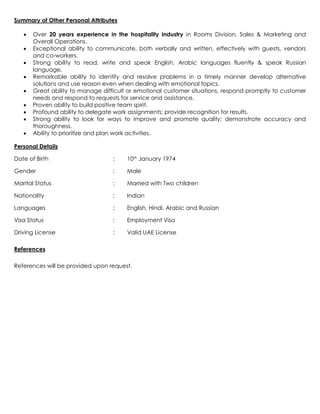 Summary of Other Personal Attributes
 Over 20 years experience in the hospitality industry in Rooms Division, Sales & Marketing and
Overall Operations.
 Exceptional ability to communicate, both verbally and written, effectively with guests, vendors
and co-workers.
 Strong ability to read, write and speak English, Arabic languages fluently & speak Russian
language.
 Remarkable ability to identify and resolve problems in a timely manner develop alternative
solutions and use reason even when dealing with emotional topics.
 Great ability to manage difficult or emotional customer situations, respond promptly to customer
needs and respond to requests for service and assistance.
 Proven ability to build positive team spirit.
 Profound ability to delegate work assignments; provide recognition for results.
 Strong ability to look for ways to improve and promote quality; demonstrate accuracy and
thoroughness.
 Ability to prioritize and plan work activities.
Personal Details
Date of Birth : 10th January 1974
Gender : Male
Marital Status : Married with Two children
Nationality : Indian
Languages : English, Hindi, Arabic and Russian
Visa Status : Employment Visa
Driving License : Valid UAE License
References
References will be provided upon request.
 