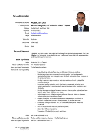 Page 1/4 - Curriculum vitae of
Khubaib Abu Omar
Personal information
First name / Surname Khubaib, Abu Omar
Current position Mechanical Engineer, Abu Dhabi Civil Defence Certified
Address Khalifa City A, Abu Dhabi, UAE
Telephone +971-504706212
E-mail Khubaib_iyad@hotmail.com
Skype Khubaib.a.Omar
Nationality Jordanian
Date of birth 28/06/1989
Gender Male
Personal Statement
Seeking a position as a Mechanical Engineer in a reputed organization that can
fully tap my technical, organizational and intellectual potential with an upgrading
and nourishing environment.
Work experience
Dates November 2015 – Present
Title of qualification awarded Fire Protection Engineer
Name and type of organisation Profire Safety Consultants
Main activity and responsibility
- Inspect buildings to locate hazardous conditions and fire code violations.
- Identify corrective actions necessary to bring properties into compliance with
applicable fire codes, laws, regulations and standards and explain these measures to
the concerned teams.
- Conduct inspections and acceptance testing of existing and newly installed fire
protection systems.
- Inspect and test fire protection and/or fire detection systems to verify that such
systems are installed in accordance with appropriate laws, codes, regulations, and
standards.
- Conduct fire code compliance follow-ups to ensure that corrective actions have been
taken in cases where violations were found.
- Write detailed reports of fire inspections performed, fire code violations observed,
and corrective recommendations offered.
- Present and explain fire code requirements and fire prevention information to
architects, contractors, engineers, developers and fire service personnel.
- Conducting trainings/ classes in the Civil Defence Academy for all of the UAE
inspectors.
- Discuss site issues with the Civil Defence inspectors.
- Attend Civil Defence inspections.
- Translation of English/ Arabic reports and letters.
Dates May 2014 – November 2015
Title of qualification awarded Testing and Commissioning Engineer – Fire Fighting Engineer
Name and type of organisation NAFFCO Electromechanical FZCO
 