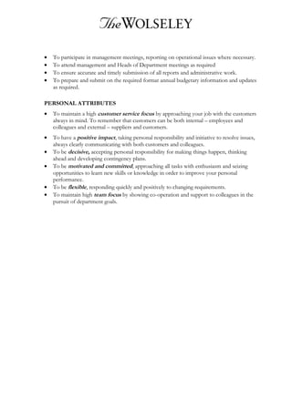 • To participate in management meetings, reporting on operational issues where necessary.
• To attend management and Heads of Department meetings as required
• To ensure accurate and timely submission of all reports and administrative work.
• To prepare and submit on the required format annual budgetary information and updates
as required.
PERSONAL ATTRIBUTES
• To maintain a high customer service focus by approaching your job with the customers
always in mind. To remember that customers can be both internal – employees and
colleagues and external – suppliers and customers.
• To have a positive impact, taking personal responsibility and initiative to resolve issues,
always clearly communicating with both customers and colleagues.
• To be decisive, accepting personal responsibility for making things happen, thinking
ahead and developing contingency plans.
• To be motivated and committed, approaching all tasks with enthusiasm and seizing
opportunities to learn new skills or knowledge in order to improve your personal
performance.
• To be flexible, responding quickly and positively to changing requirements.
• To maintain high team focus by showing co-operation and support to colleagues in the
pursuit of department goals.
 
