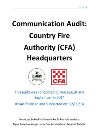 P a g e | 1
Communication Audit:
Country Fire
Authority (CFA)
Headquarters
This audit was conducted during August and
September in 2014
It was finalised and submitted on: 12/09/14
Conducted by Deakin University Public Relations students:
Alyssa Anderton, Abigail Harris, Saania Habeeb and Rukaiyah Abdullah
 