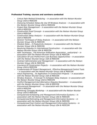 Professioal Training courses and seminars conducted
- Critical Path Method Scheduling – in association with the Nielsen Wurster
Group USA & MEECON
- Analysing Schedule Delays By Use Of Windows Analysis – in association with
the Nielsen Wurster Group USA & MEECON
- Project Risk Management – in association with the Nielsen Wurster Group
USA & MEECON
- Construction Proof Concept– in association with the Nielsen Wurster Group
USA & MEECON
- Construction Delay Analysis – in association with the Nielsen Wurster Group
USA & MEECON
- General Techniques of Delay Analysis – in association with the Nielsen
Wurster Group USA & MEECON
- Shedule Delay , A Productivity Analysis – in association with the Nielsen
Wurster Group USA & MEECON
- Resolving Disputes In International Construction – in association with the
Nielsen Wurster Group USA & MEECON
- ADR Techniques , The American Arbitration Association , switzerland – in
association with the Nielsen Wurster Group USA & MEECON
- Calculation Of Lost Profits From Lost Business Opportunities – in association
with the Nielsen Wurster Group USA & MEECON
- Contract Adminstration and Management – in association with the Nielsen
Wurster Group USA & MEECON
- Insurance Of Construction Projects – in association with the Nielsen Wurster
Group USA & MEECON
- Fundamentals Of Project Management , Effective Management Control Tools
– in association with the Nielsen Wurster Group USA & MEECON
- Value Engineering , Its Application In Construction Projects – in association
with the Nielsen Wurster Group USA & MEECON
- Window Analysis , A Concept To Schedule Delay Analysis– in association with
the Nielsen Wurster Group USA & MEECON
- Conflict Management And Alternative Disputes Resolution – in association
with the Nielsen Wurster Group USA & MEECON
- Procurement Management – in association with the Nielsen Wurster Group
USA & MEECON
- Partnering Concepts Workshop – in association with the Nielsen Wurster
Group USA & MEECON
- Computerized Scheduling and Management Information Systems – in
association with the Nielsen Wurster Group USA & MEECON
- Computerized Estimating and Management Information Systems – in
association with the Nielsen Wurster Group USA & MEECON
- Computerized Cost Control and Management Information Systems – in
association with the Nielsen Wurster Group USA & MEECON
 