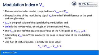Modulation Index = Vm
• The modulation index can be computed from Vmax and Vmin
• The peak value of the modulating signal Vm is one-half the difference of the peak
and trough values.
• Vmax is the peak value of the signal during modulation, and
• Vmin is the lowest value, or trough, of the modulated wave.
• The Vmax is one-half the peak-to-peak value of the AM signal, or Vmax (p - p)/2.
• Subtracting Vmin from Vmax produces the peak to peak value of the modulating
signal.
• One-half of that, of course, is simply the peak value.
Vm = (Vmax – Vmin) / 2
 