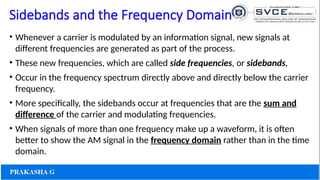 Sidebands and the Frequency Domain
• Whenever a carrier is modulated by an information signal, new signals at
different frequencies are generated as part of the process.
• These new frequencies, which are called side frequencies, or sidebands,
• Occur in the frequency spectrum directly above and directly below the carrier
frequency.
• More specifically, the sidebands occur at frequencies that are the sum and
difference of the carrier and modulating frequencies.
• When signals of more than one frequency make up a waveform, it is often
better to show the AM signal in the frequency domain rather than in the time
domain.
 