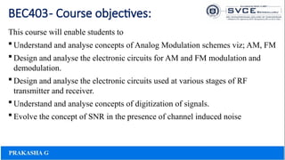 BEC403- Course objectives:
This course will enable students to
 Understand and analyse concepts of Analog Modulation schemes viz; AM, FM
 Design and analyse the electronic circuits for AM and FM modulation and
demodulation.
 Design and analyse the electronic circuits used at various stages of RF
transmitter and receiver.
 Understand and analyse concepts of digitization of signals.
 Evolve the concept of SNR in the presence of channel induced noise
 