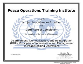 Peace Operations Training Institute
awards
Mr. Jacobus Johannes Strydom
this
Certificate of Completion
for completing the course of instruction
in Peacekeeping Operations
(DDR): Principles of Intervention and Management
Disarmament, Demobilization, and Reintegration
15 September 2014
Harvey J. Langholtz, Ph.D.
Executive Director
Peace Operations Training Institute
Verify authenticity at http://www.peaceopstraining.org/verify
Serial Number: 508355301
 