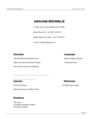 GRAHAM BROWNLIE Curriculum Vitae
GRAHAM BROWNLIE
11 Jacks View, West Kilbride, KA 23 9HX.
Home Phone UK: +44-1294- 829-335
Mobile Phone Sri Lanka : +94-777-847357
E-mail: wediditsl@gmail.com
Education Languages
1985 BA (Honours) Business Law Spanish highly proficient
Upper Second Class Honours Degree French proficient
Heriot-Watt University, Edinburgh
Interests References
Travel and Fitness Available upon request
Spinning Instructor and Run Coach
Residency
UK citizen
Australian permanent resident
Sri Lankan resident
Page 1
 