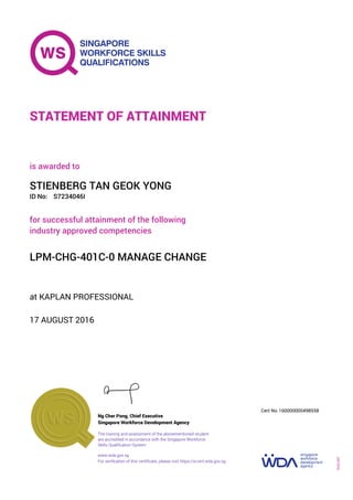 at KAPLAN PROFESSIONAL
is awarded to
17 AUGUST 2016
for successful attainment of the following
industry approved competencies
LPM-CHG-401C-0 MANAGE CHANGE
STIENBERG TAN GEOK YONG
S7234046IID No:
STATEMENT OF ATTAINMENT
Singapore Workforce Development Agency
160000000498558
www.wda.gov.sg
The training and assessment of the abovementioned student
are accredited in accordance with the Singapore Workforce
Skills Qualification System
Ng Cher Pong, Chief Executive
Cert No.
SOA-001
For verification of this certificate, please visit https://e-cert.wda.gov.sg
 