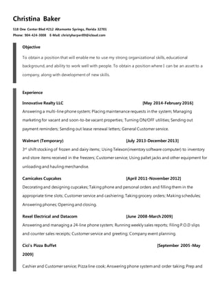 Christina Baker
518 One Center Blvd #212 Altamonte Springs, Florida 32701
Phone: 904-424-3008 E-Mail: christyharper89@icloud.com
Objective
To obtain a position that will enable me to use my strong organizational skills, educational
background, and ability to work well with people. To obtain a position where I can be an asset to a
company, along with development of new skills.
Experience
Innovative Realty LLC [May 2014-February 2016]
Answering a multi-line phone system; Placing maintenance requests in the system; Managing
marketing for vacant and soon-to-be vacant properties; Turning ON/OFF utilities; Sending out
payment reminders; Sending out lease renewal letters; General Customer service.
Walmart (Temporary) [July 2013-December 2013]
3rd
shift stocking of frozen and dairy items; Using Telexon(inventory software computer) to inventory
and store items received in the freezers; Customer service; Using pallet jacks and other equipment for
unloading and hauling merchandise.
Camicakes Cupcakes [April 2011-November 2012]
Decorating and designing cupcakes; Taking phone and personal orders and filling them in the
appropriate time slots; Customer service and cashiering; Taking grocery orders; Making schedules;
Answering phones; Opening and closing.
Rexel Electrical and Datacom [June 2008-March 2009]
Answering and managing a 24-line phone system; Running weekly sales reports; Filing P.O.D slips
and counter sales receipts; Customer service and greeting; Company event planning.
Cici’s Pizza Buffet [September 2005-May
2009]
Cashier and Customer service; Pizza line cook; Answering phone system and order taking; Prep and
 