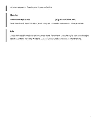 2
kitchen organization; Opening and closing buffet line
Education
Sandalwood High School [August 2004-June 2008]
General education and coursework; Basic computer business classes; Honors and A/P courses.
Skills
Skilled in Microsoft office equipment (Office, Word, PowerPoint, Excel); Ability to work with multiple
operating systems including Windows, Mac and Linux; Punctual; Reliable and hardworking.
 